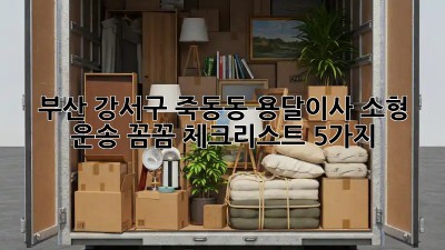 부산 강서구 죽동동 용달이사 소형 운송: 꼼꼼 체크리스트 5가지